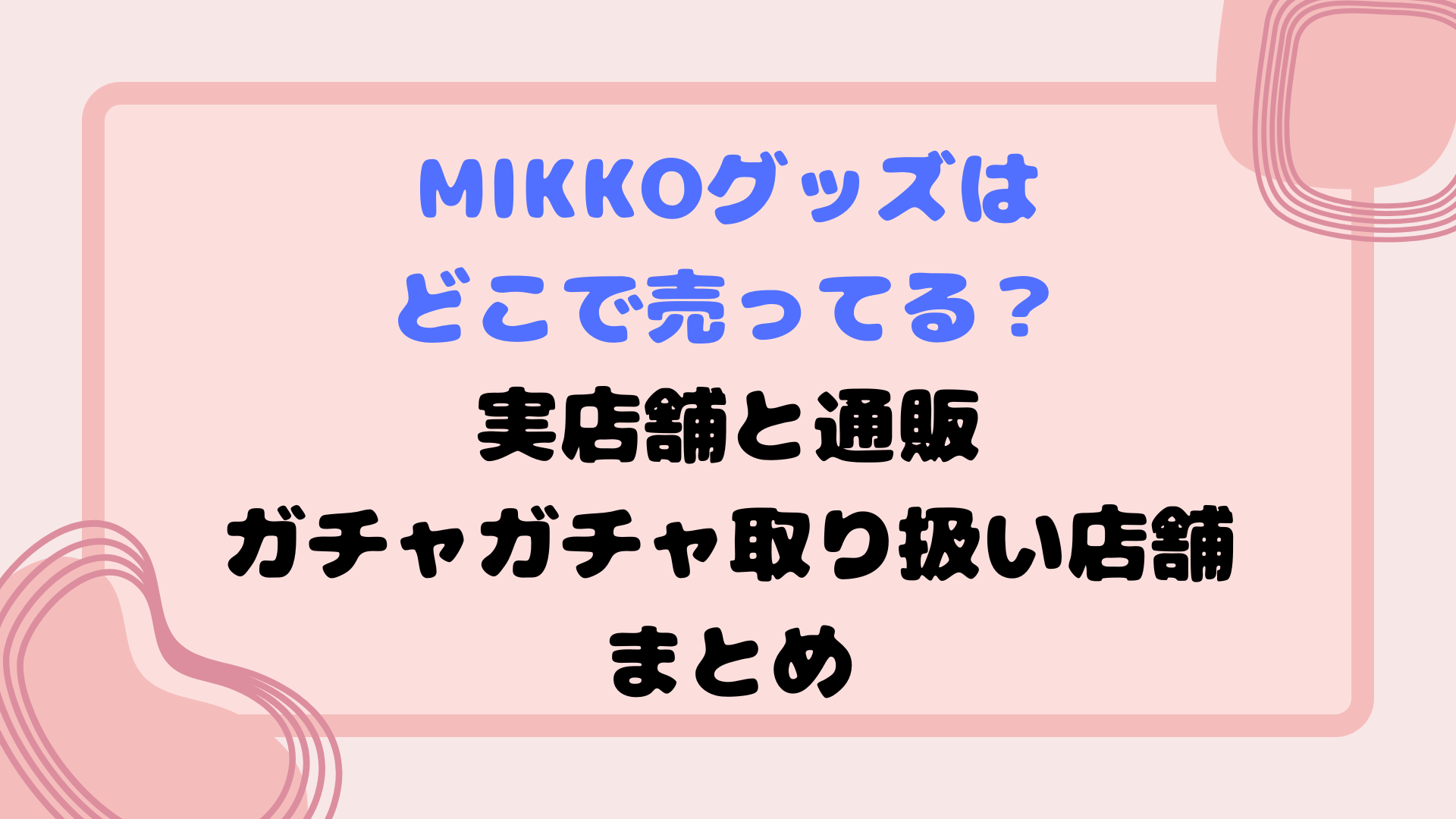 mikkoグッズはどこで売ってる？実店舗と通販・ガチャガチャ取り扱い店舗まとめ